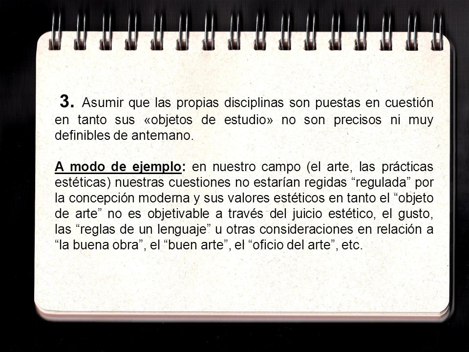 3. Asumir que las propias disciplinas son puestas en cuestión en tanto sus «objetos de estudio» no son precisos ni muy definibles de antemano.