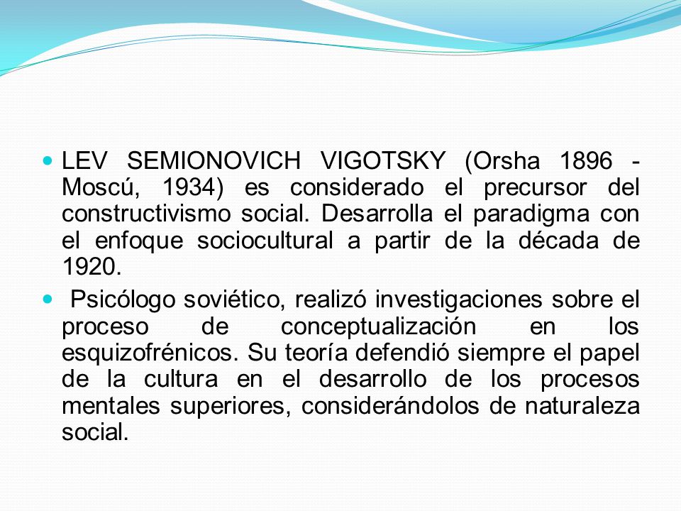 LEV SEMIONOVICH VIGOTSKY (Orsha Moscú, 1934) es considerado el precursor del constructivismo social. Desarrolla el paradigma con el enfoque sociocultural a partir de la década de 1920.