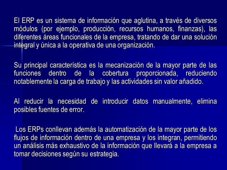 El ERP es un sistema de información que aglutina, a través de diversos módulos (por ejemplo, producción, recursos humanos, finanzas), las diferentes áreas funcionales de la empresa, tratando de dar una solución integral y única a la operativa de una organización.