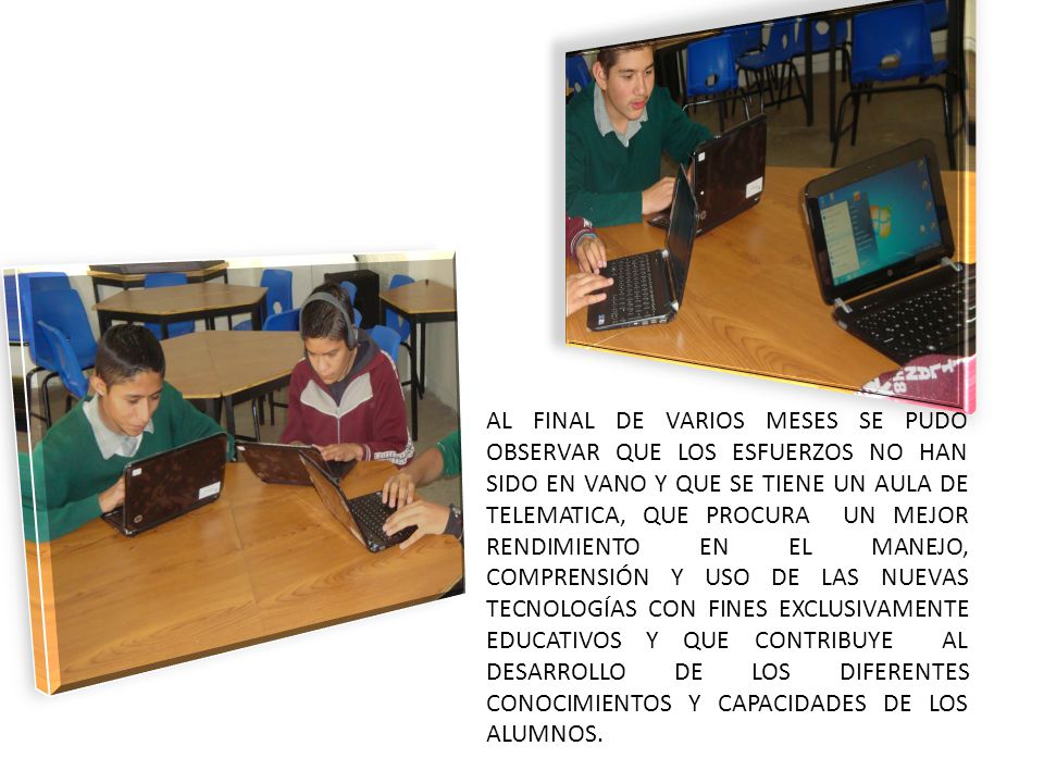 AL FINAL DE VARIOS MESES SE PUDO OBSERVAR QUE LOS ESFUERZOS NO HAN SIDO EN VANO Y QUE SE TIENE UN AULA DE TELEMATICA, QUE PROCURA UN MEJOR RENDIMIENTO EN EL MANEJO, COMPRENSIÓN Y USO DE LAS NUEVAS TECNOLOGÍAS CON FINES EXCLUSIVAMENTE EDUCATIVOS Y QUE CONTRIBUYE AL DESARROLLO DE LOS DIFERENTES CONOCIMIENTOS Y CAPACIDADES DE LOS ALUMNOS.