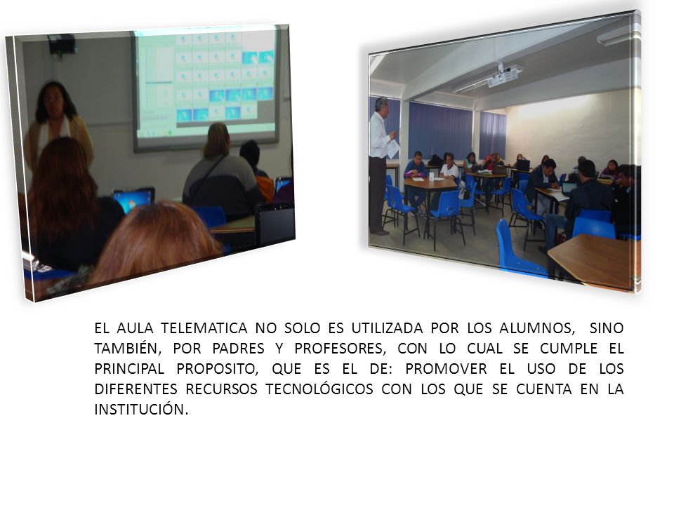 EL AULA TELEMATICA NO SOLO ES UTILIZADA POR LOS ALUMNOS, SINO TAMBIÉN, POR PADRES Y PROFESORES, CON LO CUAL SE CUMPLE EL PRINCIPAL PROPOSITO, QUE ES EL DE: PROMOVER EL USO DE LOS DIFERENTES RECURSOS TECNOLÓGICOS CON LOS QUE SE CUENTA EN LA INSTITUCIÓN.