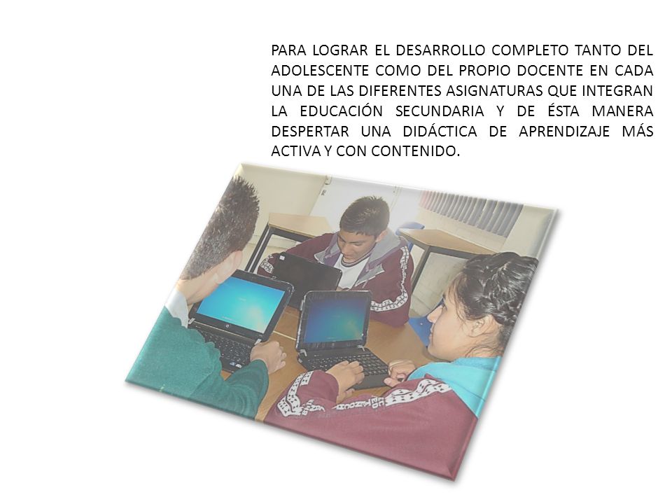 PARA LOGRAR EL DESARROLLO COMPLETO TANTO DEL ADOLESCENTE COMO DEL PROPIO DOCENTE EN CADA UNA DE LAS DIFERENTES ASIGNATURAS QUE INTEGRAN LA EDUCACIÓN SECUNDARIA Y DE ÉSTA MANERA DESPERTAR UNA DIDÁCTICA DE APRENDIZAJE MÁS ACTIVA Y CON CONTENIDO.