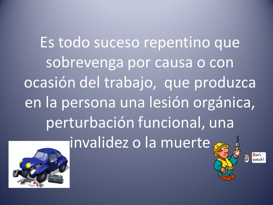 Es todo suceso repentino que sobrevenga por causa o con ocasión del trabajo, que produzca en la persona una lesión orgánica, perturbación funcional, una invalidez o la muerte