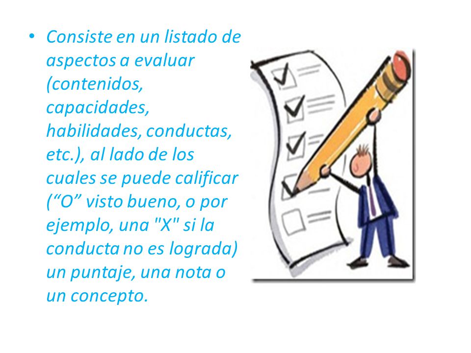 Consiste en un listado de aspectos a evaluar (contenidos, capacidades, habilidades, conductas, etc.), al lado de los cuales se puede calificar ( O visto bueno, o por ejemplo, una X si la conducta no es lograda) un puntaje, una nota o un concepto.