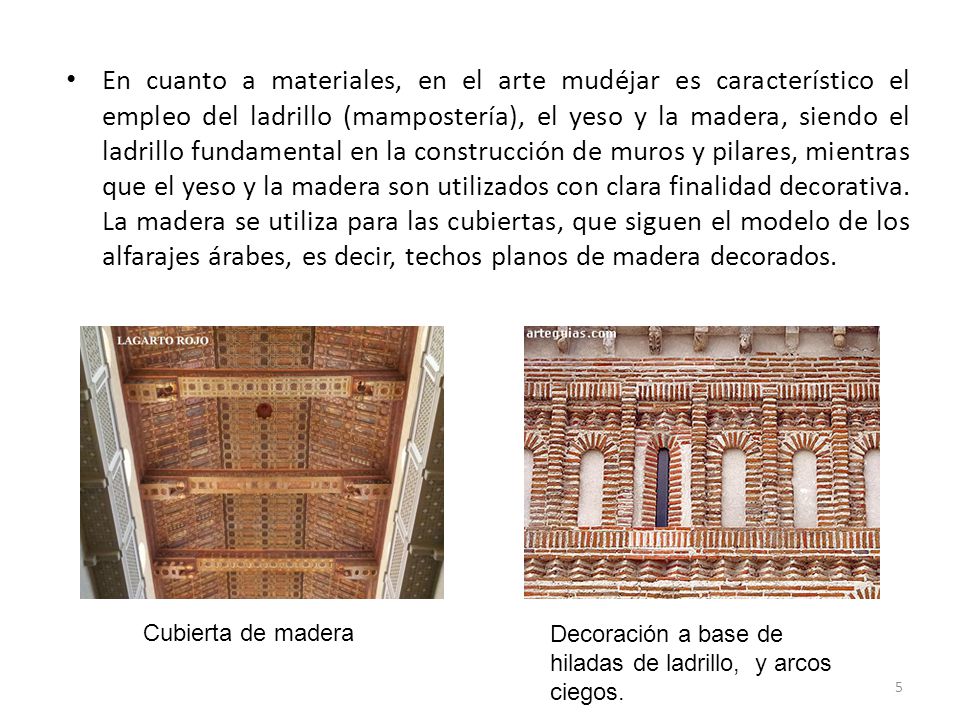 En cuanto a materiales, en el arte mudéjar es característico el empleo del ladrillo (mampostería), el yeso y la madera, siendo el ladrillo fundamental en la construcción de muros y pilares, mientras que el yeso y la madera son utilizados con clara finalidad decorativa. La madera se utiliza para las cubiertas, que siguen el modelo de los alfarajes árabes, es decir, techos planos de madera decorados.