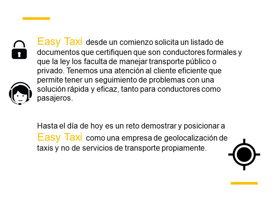 Easy Taxi desde un comienzo solicita un listado de documentos que certifiquen que son conductores formales y que la ley los faculta de manejar transporte público o privado. Tenemos una atención al cliente eficiente que permite tener un seguimiento de problemas con una solución rápida y eficaz, tanto para conductores como pasajeros.
