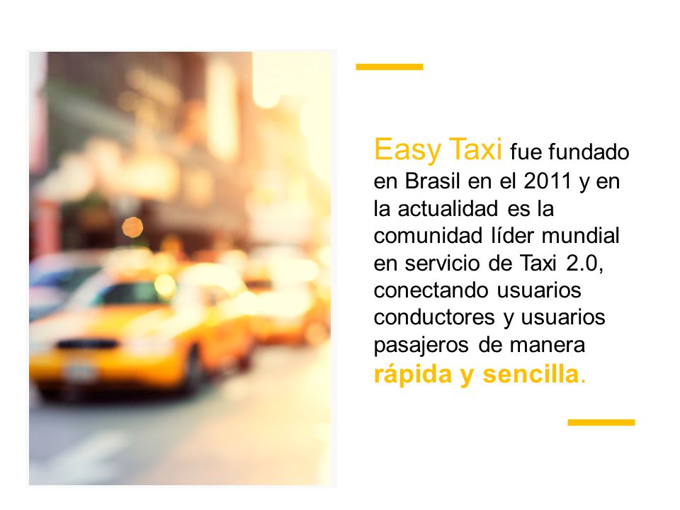 Easy Taxi fue fundado en Brasil en el 2011 y en la actualidad es la comunidad líder mundial en servicio de Taxi 2.0, conectando usuarios conductores y usuarios pasajeros de manera rápida y sencilla.