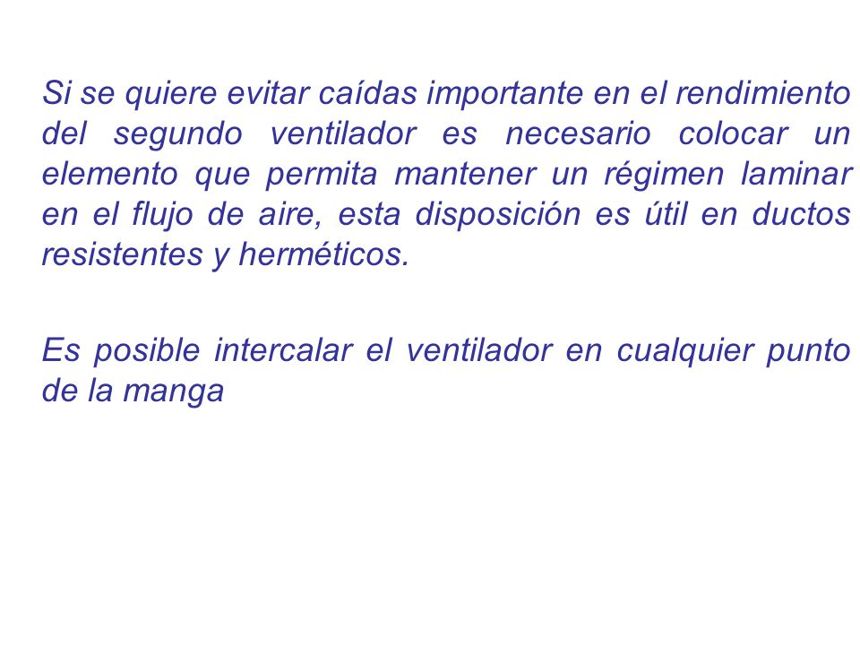 Si se quiere evitar caídas importante en el rendimiento del segundo ventilador es necesario colocar un elemento que permita mantener un régimen laminar en el flujo de aire, esta disposición es útil en ductos resistentes y herméticos.