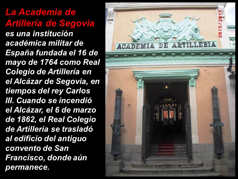 La Academia de Artillería de Segovia es una institución académica militar de España fundada el 16 de mayo de 1764 como Real Colegio de Artillería en el Alcázar de Segovia, en tiempos del rey Carlos III.
