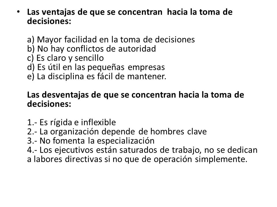 Las ventajas de que se concentran hacia la toma de decisiones: a) Mayor facilidad en la toma de decisiones b) No hay conflictos de autoridad c) Es claro y sencillo d) Es útil en las pequeñas empresas e) La disciplina es fácil de mantener.