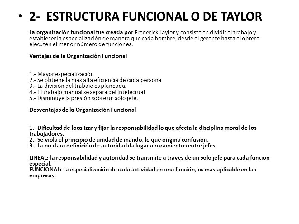 2- ESTRUCTURA FUNCIONAL O DE TAYLOR La organización funcional fue creada por Frederick Taylor y consiste en dividir el trabajo y establecer la especialización de manera que cada hombre, desde el gerente hasta el obrero ejecuten el menor número de funciones.