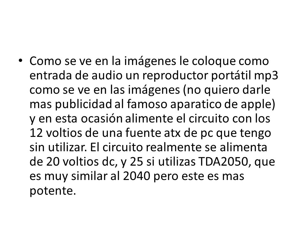 Como se ve en la imágenes le coloque como entrada de audio un reproductor portátil mp3 como se ve en las imágenes (no quiero darle mas publicidad al famoso aparatico de apple) y en esta ocasión alimente el circuito con los 12 voltios de una fuente atx de pc que tengo sin utilizar.