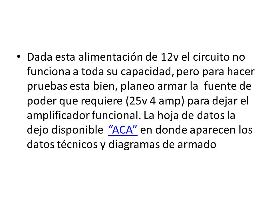 Dada esta alimentación de 12v el circuito no funciona a toda su capacidad, pero para hacer pruebas esta bien, planeo armar la fuente de poder que requiere (25v 4 amp) para dejar el amplificador funcional.
