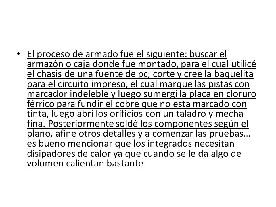 El proceso de armado fue el siguiente: buscar el armazón o caja donde fue montado, para el cual utilicé el chasis de una fuente de pc, corte y cree la baquelita para el circuito impreso, el cual marque las pistas con marcador indeleble y luego sumergí la placa en cloruro férrico para fundir el cobre que no esta marcado con tinta, luego abri los orificios con un taladro y mecha fina.