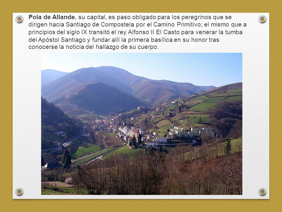 Pola de Allande, su capital, es paso obligado para los peregrinos que se dirigen hacia Santiago de Compostela por el Camino Primitivo; el mismo que a principios del siglo IX transitó el rey Alfonso II El Casto para venerar la tumba del Apóstol Santiago y fundar allí la primera basílica en su honor tras conocerse la noticia del hallazgo de su cuerpo.