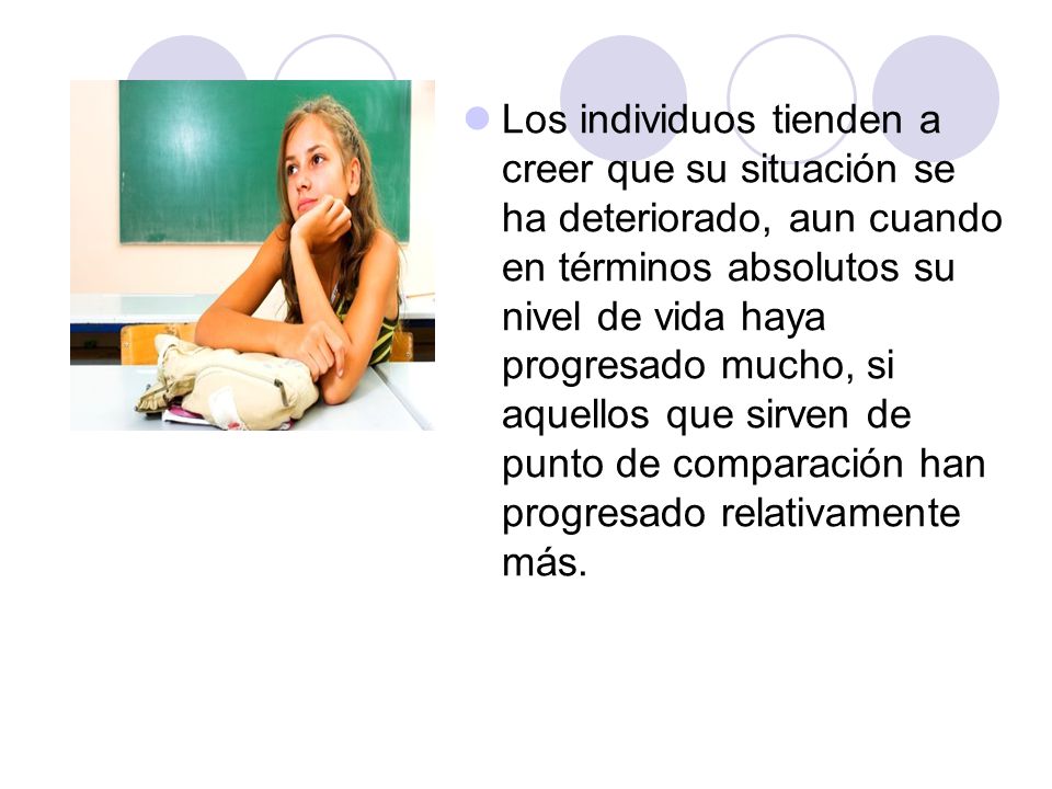 Los individuos tienden a creer que su situación se ha deteriorado, aun cuando en términos absolutos su nivel de vida haya progresado mucho, si aquellos que sirven de punto de comparación han progresado relativamente más.