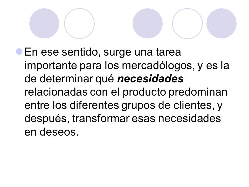 En ese sentido, surge una tarea importante para los mercadólogos, y es la de determinar qué necesidades relacionadas con el producto predominan entre los diferentes grupos de clientes, y después, transformar esas necesidades en deseos.