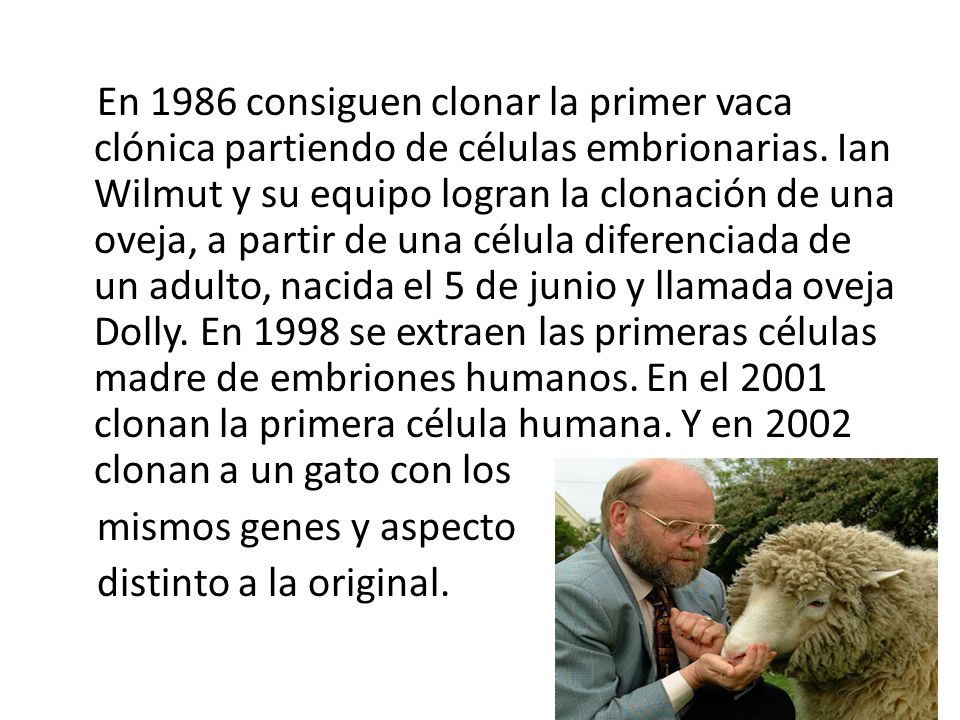 En 1986 consiguen clonar la primer vaca clónica partiendo de células embrionarias. Ian Wilmut y su equipo logran la clonación de una oveja, a partir de una célula diferenciada de un adulto, nacida el 5 de junio y llamada oveja Dolly. En 1998 se extraen las primeras células madre de embriones humanos. En el 2001 clonan la primera célula humana. Y en 2002 clonan a un gato con los mismos genes y aspecto distinto a la original.