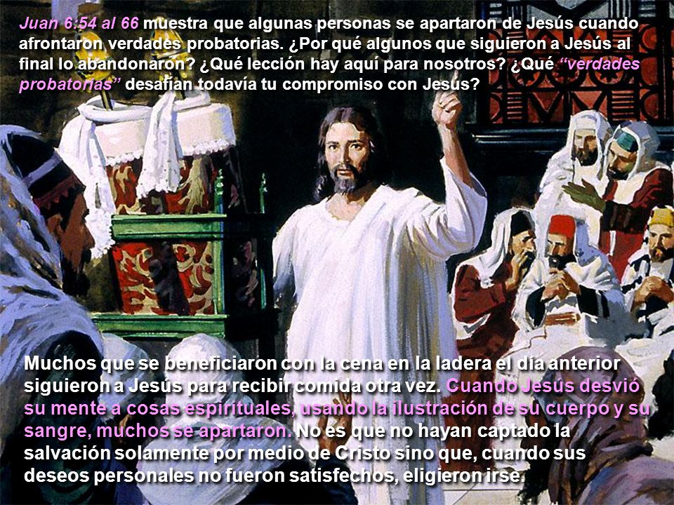 Juan 6:54 al 66 muestra que algunas personas se apartaron de Jesús cuando afrontaron verdades probatorias. ¿Por qué algunos que siguieron a Jesús al final lo abandonaron ¿Qué lección hay aquí para nosotros ¿Qué verdades probatorias desafían todavía tu compromiso con Jesús
