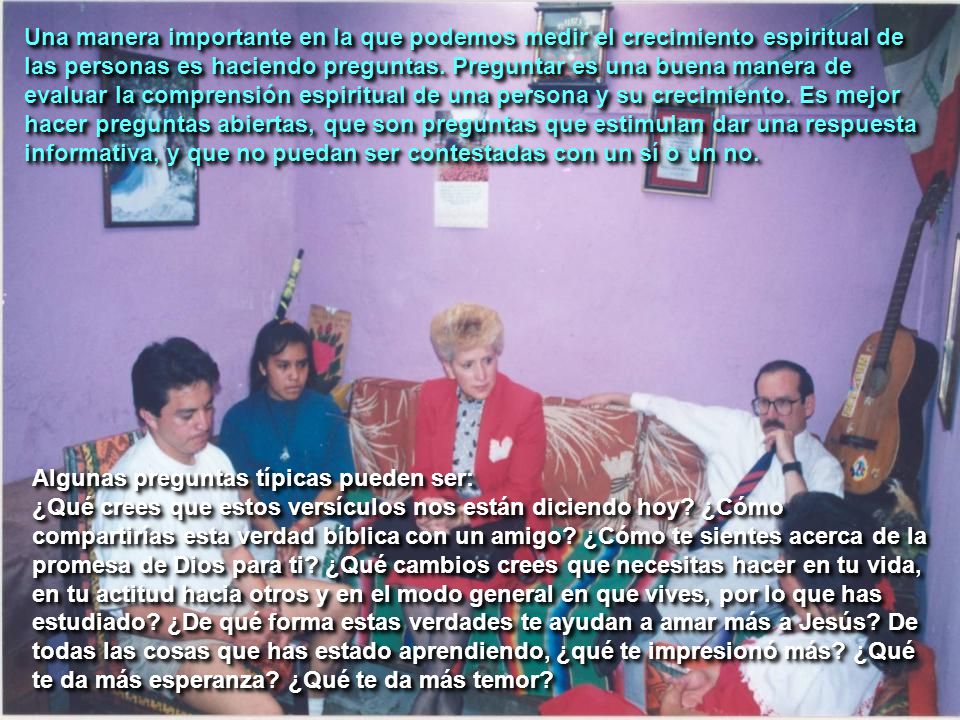 Una manera importante en la que podemos medir el crecimiento espiritual de las personas es haciendo preguntas. Preguntar es una buena manera de evaluar la comprensión espiritual de una persona y su crecimiento. Es mejor hacer preguntas abiertas, que son preguntas que estimulan dar una respuesta informativa, y que no puedan ser contestadas con un sí o un no.