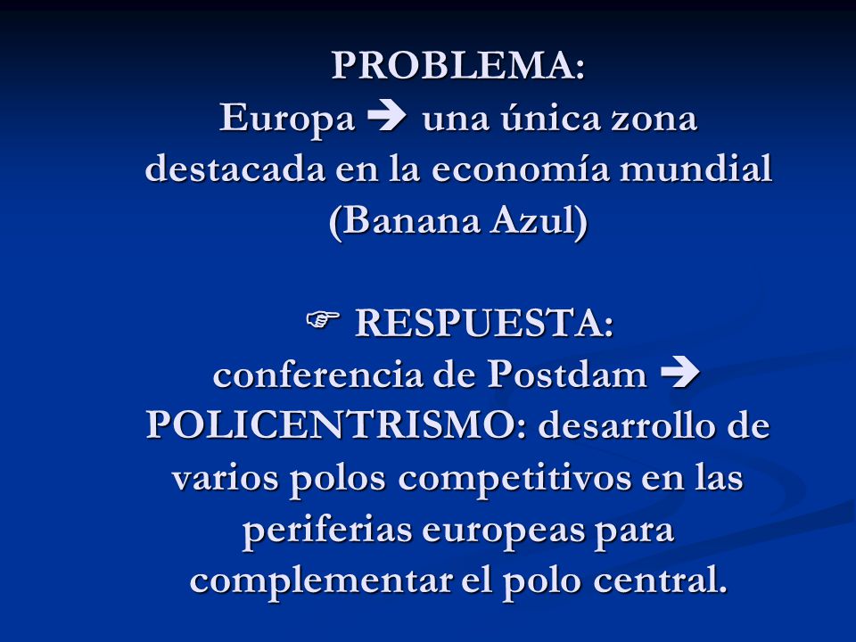 PROBLEMA: Europa  una única zona destacada en la economía mundial (Banana Azul)  RESPUESTA: conferencia de Postdam  POLICENTRISMO: desarrollo de varios polos competitivos en las periferias europeas para complementar el polo central.