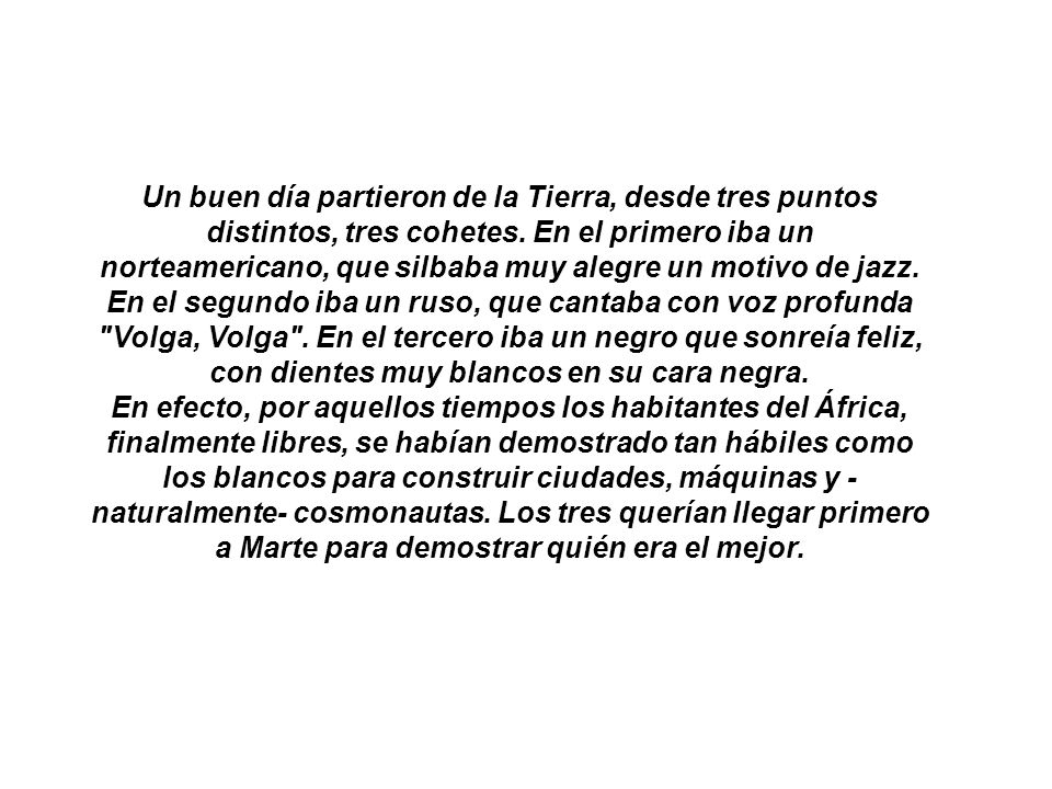 Un buen día partieron de la Tierra, desde tres puntos distintos, tres cohetes. En el primero iba un norteamericano, que silbaba muy alegre un motivo de jazz. En el segundo iba un ruso, que cantaba con voz profunda Volga, Volga . En el tercero iba un negro que sonreía feliz, con dientes muy blancos en su cara negra.