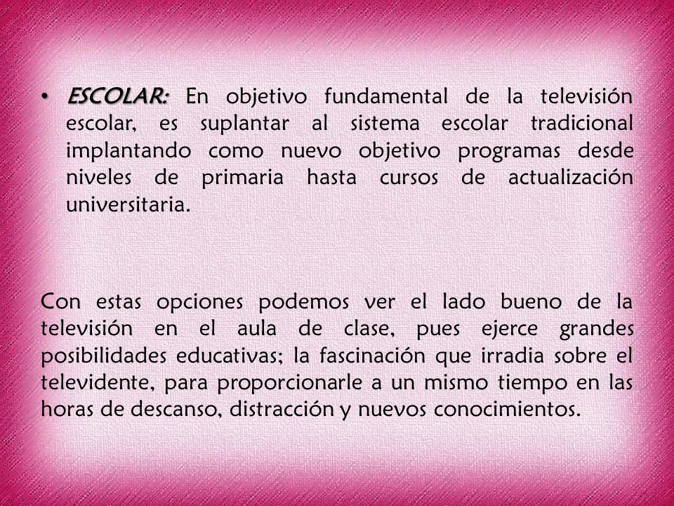 ESCOLAR: En objetivo fundamental de la televisión escolar, es suplantar al sistema escolar tradicional implantando como nuevo objetivo programas desde niveles de primaria hasta cursos de actualización universitaria.