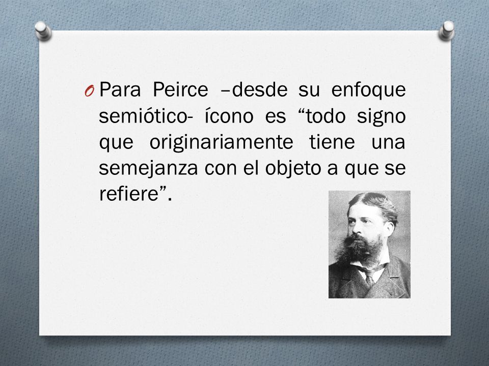 Para Peirce –desde su enfoque semiótico- ícono es todo signo que originariamente tiene una semejanza con el objeto a que se refiere .