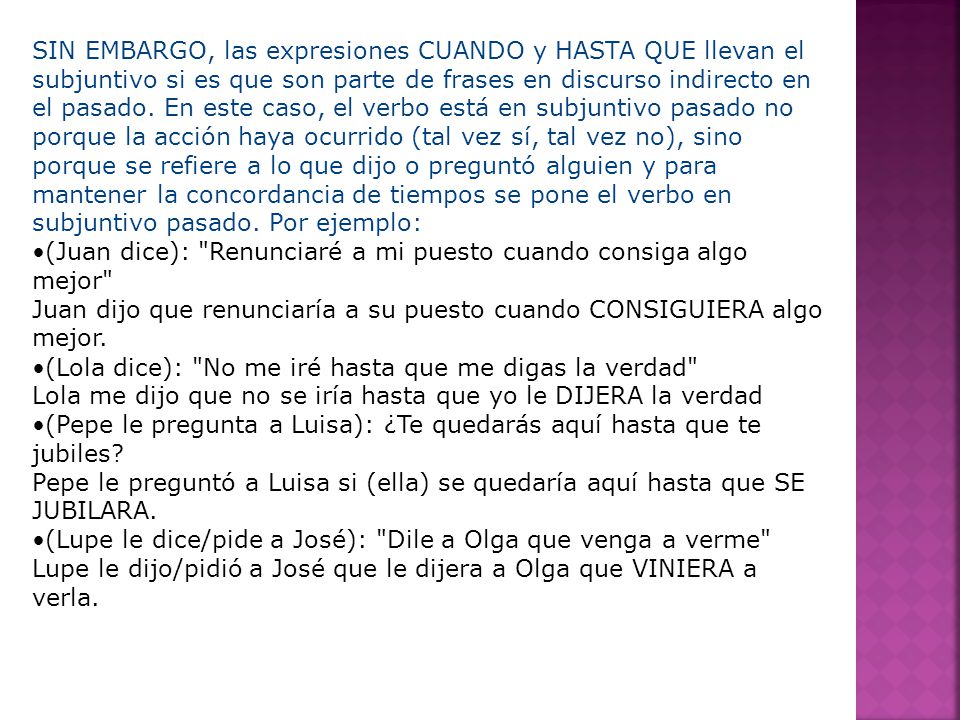 SIN EMBARGO, las expresiones CUANDO y HASTA QUE llevan el subjuntivo si es que son parte de frases en discurso indirecto en el pasado. En este caso, el verbo está en subjuntivo pasado no porque la acción haya ocurrido (tal vez sí, tal vez no), sino porque se refiere a lo que dijo o preguntó alguien y para mantener la concordancia de tiempos se pone el verbo en subjuntivo pasado. Por ejemplo: