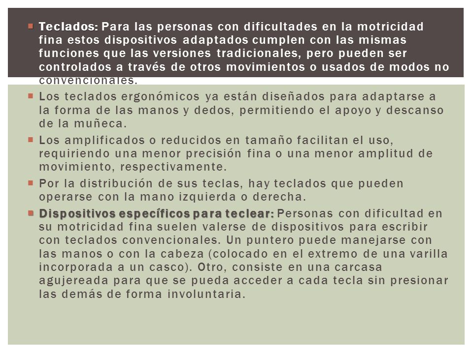 Teclados: Para las personas con dificultades en la motricidad fina estos dispositivos adaptados cumplen con las mismas funciones que las versiones tradicionales, pero pueden ser controlados a través de otros movimientos o usados de modos no convencionales.