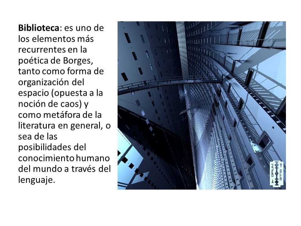 Biblioteca: es uno de los elementos más recurrentes en la poética de Borges, tanto como forma de organización del espacio (opuesta a la noción de caos) y como metáfora de la literatura en general, o sea de las posibilidades del conocimiento humano del mundo a través del lenguaje.