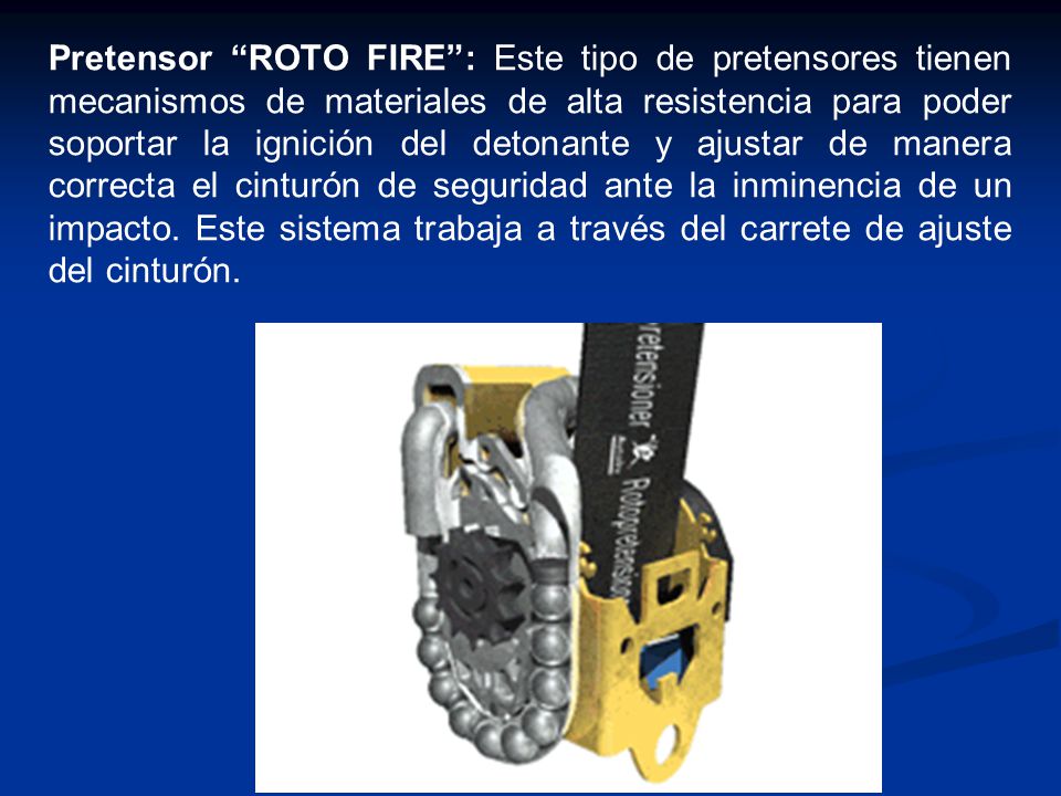Pretensor ROTO FIRE : Este tipo de pretensores tienen mecanismos de materiales de alta resistencia para poder soportar la ignición del detonante y ajustar de manera correcta el cinturón de seguridad ante la inminencia de un impacto.
