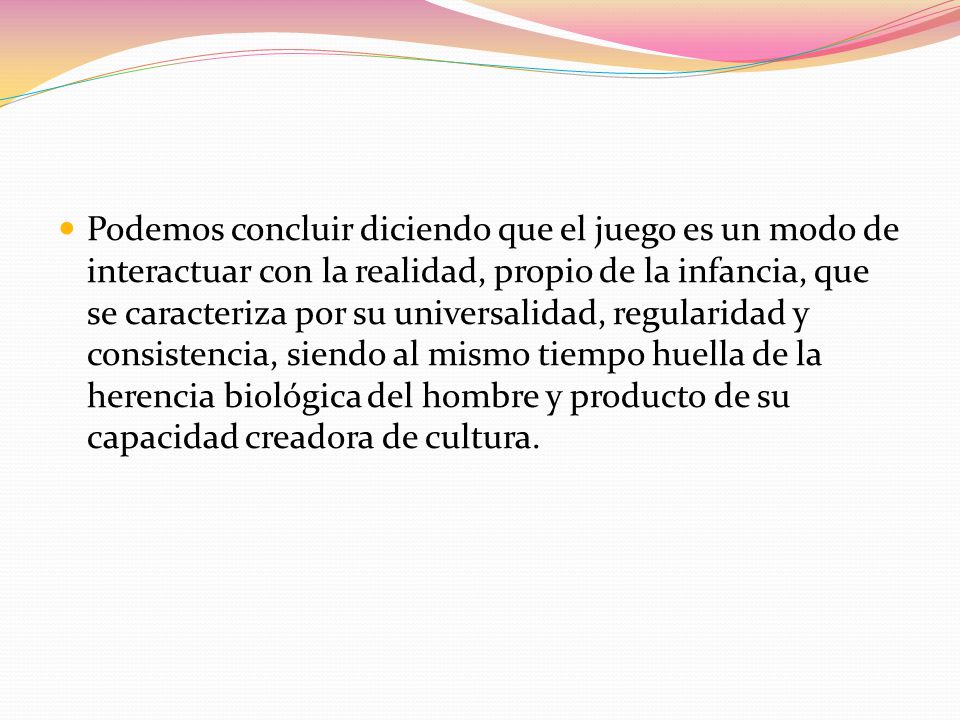 Podemos concluir diciendo que el juego es un modo de interactuar con la realidad, propio de la infancia, que se caracteriza por su universalidad, regularidad y consistencia, siendo al mismo tiempo huella de la herencia biológica del hombre y producto de su capacidad creadora de cultura.