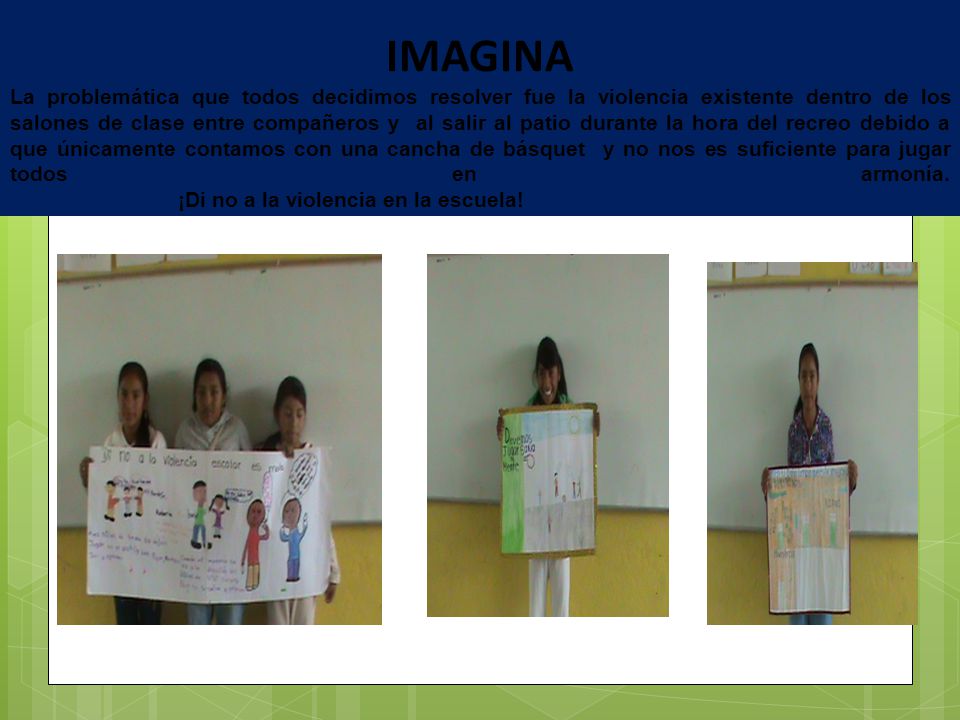 IMAGINA La problemática que todos decidimos resolver fue la violencia existente dentro de los salones de clase entre compañeros y al salir al patio durante la hora del recreo debido a que únicamente contamos con una cancha de básquet y no nos es suficiente para jugar todos en armonía.
