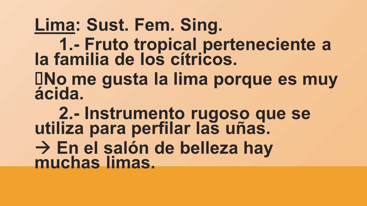 Lima: Sust. Fem. Sing. 1.- Fruto tropical perteneciente a la familia de los cítricos. àNo me gusta la lima porque es muy ácida.