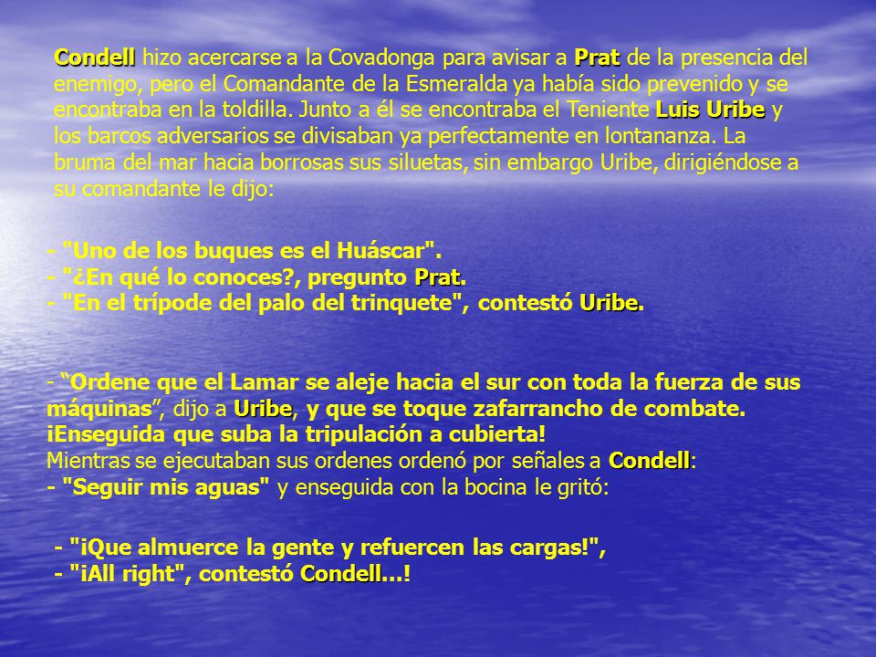 Condell hizo acercarse a la Covadonga para avisar a Prat de la presencia del enemigo, pero el Comandante de la Esmeralda ya había sido prevenido y se encontraba en la toldilla. Junto a él se encontraba el Teniente Luis Uribe y los barcos adversarios se divisaban ya perfectamente en lontananza. La bruma del mar hacia borrosas sus siluetas, sin embargo Uribe, dirigiéndose a su comandante le dijo: