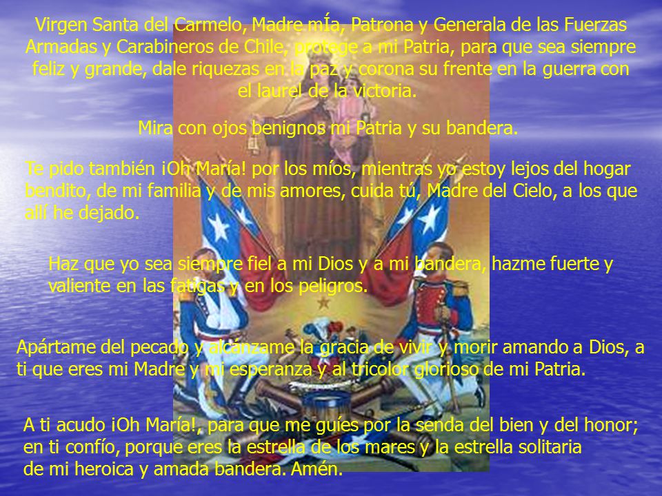 Virgen Santa del Carmelo, Madre mÍa, Patrona y Generala de las Fuerzas Armadas y Carabineros de Chile, protege a mi Patria, para que sea siempre feliz y grande, dale riquezas en la paz y corona su frente en la guerra con el laurel de la victoria.
