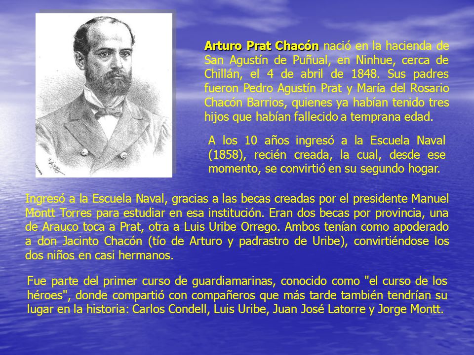 Arturo Prat Chacón nació en la hacienda de San Agustín de Puñual, en Ninhue, cerca de Chillán, el 4 de abril de Sus padres fueron Pedro Agustín Prat y María del Rosario Chacón Barrios, quienes ya habían tenido tres hijos que habían fallecido a temprana edad.