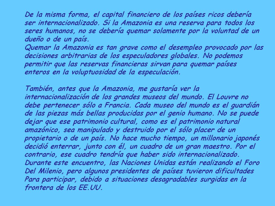De la misma forma, el capital financiero de los países ricos debería ser internacionalizado. Si la Amazonia es una reserva para todos los seres humanos, no se debería quemar solamente por la voluntad de un dueño o de un país.