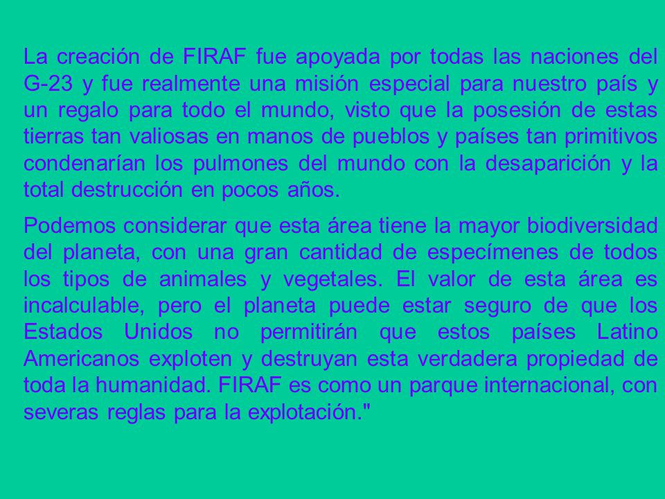 La creación de FIRAF fue apoyada por todas las naciones del G-23 y fue realmente una misión especial para nuestro país y un regalo para todo el mundo, visto que la posesión de estas tierras tan valiosas en manos de pueblos y países tan primitivos condenarían los pulmones del mundo con la desaparición y la total destrucción en pocos años.