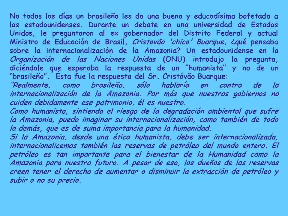 No todos los días un brasileño les da una buena y educadísima bofetada a los estadounidenses. Durante un debate en una universidad de Estados Unidos, le preguntaron al ex gobernador del Distrito Federal y actual Ministro de Educación de Brasil, Cristovão chico Buarque, ¿qué pensaba sobre la internacionalización de la Amazonia Un estadounidense en la Organización de las Naciones Unidas (ONU) introdujo la pregunta, diciéndole que esperaba la respuesta de un humanista y no de un brasileño . Ésta fue la respuesta del Sr. Cristóvão Buarque: