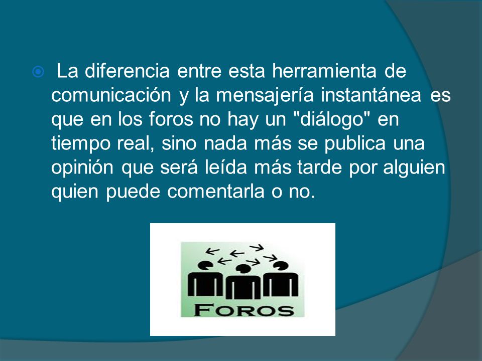 La diferencia entre esta herramienta de comunicación y la mensajería instantánea es que en los foros no hay un diálogo en tiempo real, sino nada más se publica una opinión que será leída más tarde por alguien quien puede comentarla o no.