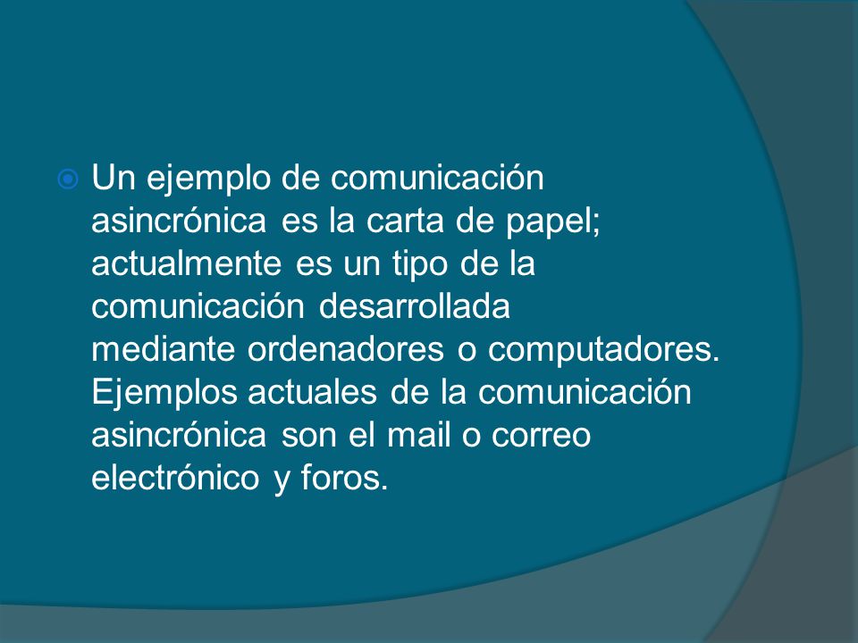 Un ejemplo de comunicación asincrónica es la carta de papel; actualmente es un tipo de la comunicación desarrollada mediante ordenadores o computadores.
