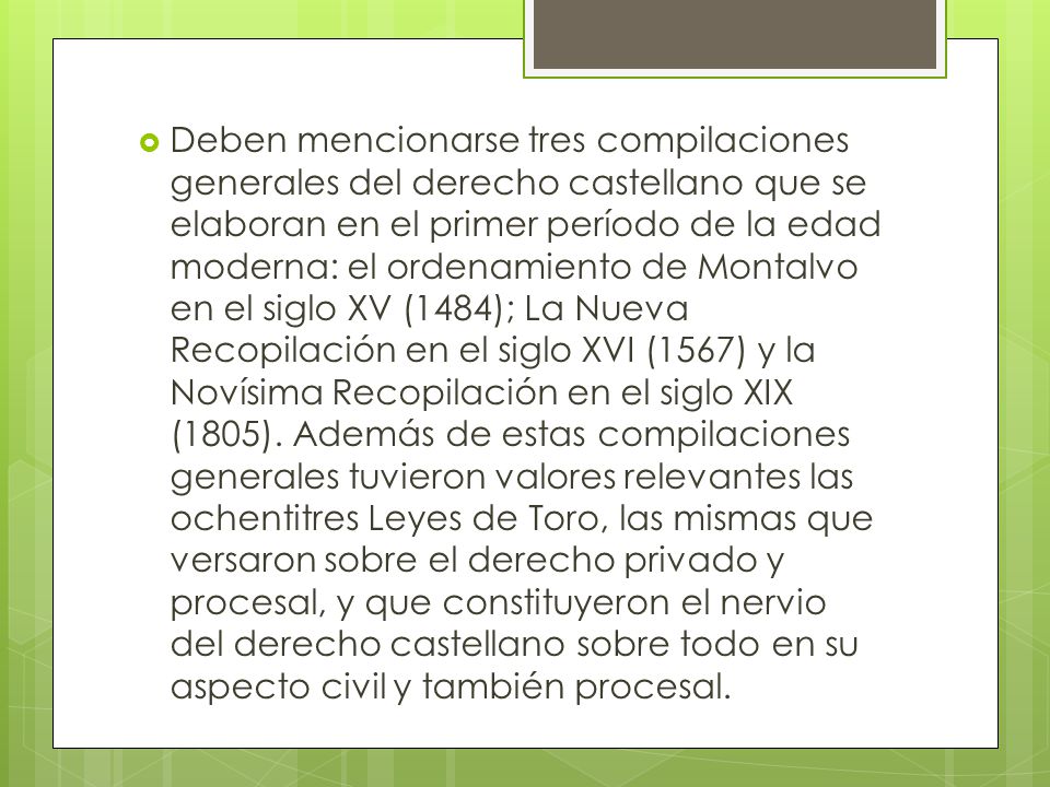 Deben mencionarse tres compilaciones generales del derecho castellano que se elaboran en el primer período de la edad moderna: el ordenamiento de Montalvo en el siglo XV (1484); La Nueva Recopilación en el siglo XVI (1567) y la Novísima Recopilación en el siglo XIX (1805).