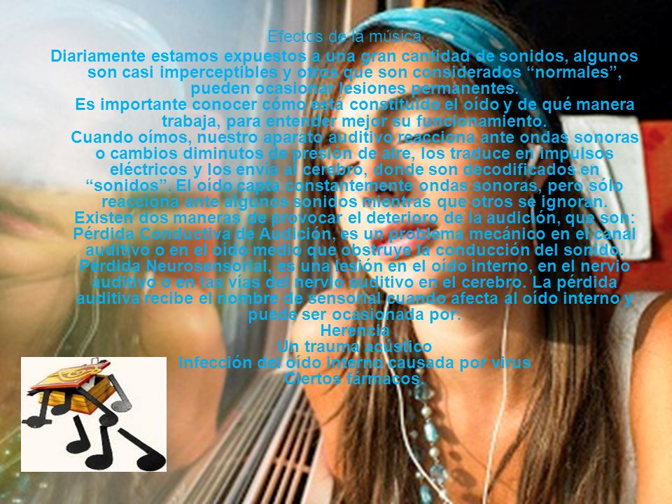 Efectos de la música Diariamente estamos expuestos a una gran cantidad de sonidos, algunos son casi imperceptibles y otros que son considerados normales , pueden ocasionar lesiones permanentes.