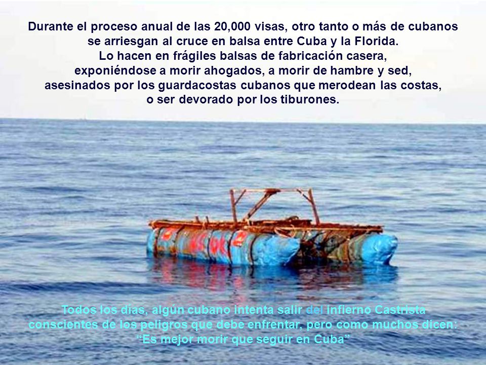 Durante el proceso anual de las 20,000 visas, otro tanto o más de cubanos se arriesgan al cruce en balsa entre Cuba y la Florida. Lo hacen en frágiles balsas de fabricación casera, exponiéndose a morir ahogados, a morir de hambre y sed, asesinados por los guardacostas cubanos que merodean las costas, o ser devorado por los tiburones.