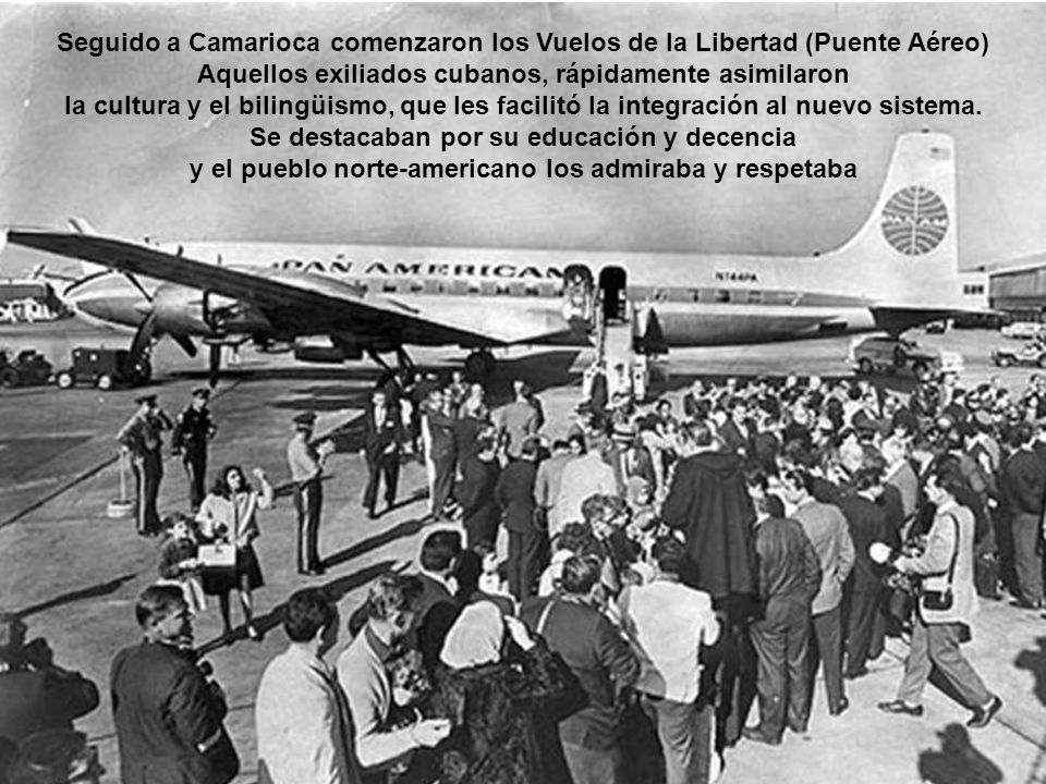 Seguido a Camarioca comenzaron los Vuelos de la Libertad (Puente Aéreo) Aquellos exiliados cubanos, rápidamente asimilaron la cultura y el bilingüismo, que les facilitó la integración al nuevo sistema.