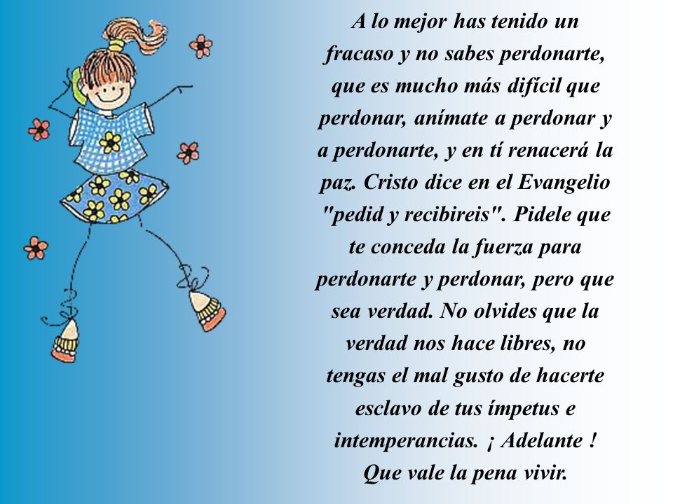 A lo mejor has tenido un fracaso y no sabes perdonarte, que es mucho más difícil que perdonar, anímate a perdonar y a perdonarte, y en tí renacerá la paz.