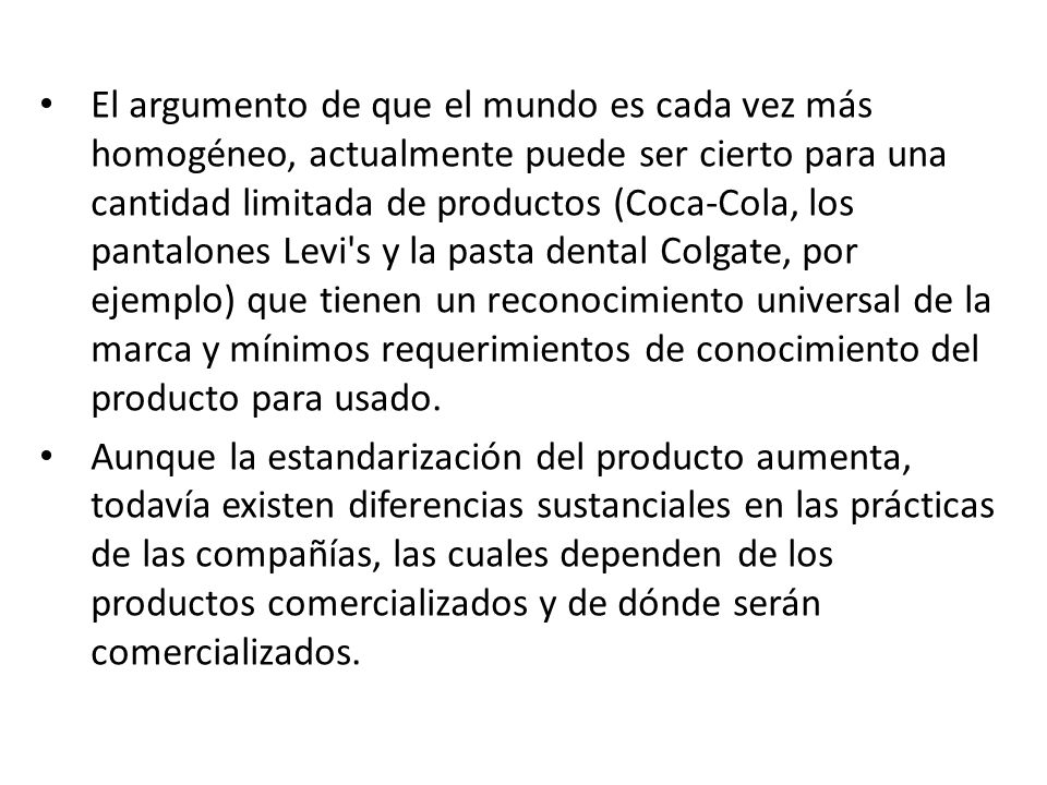 El argumento de que el mundo es cada vez más homogéneo, actualmente puede ser cierto para una cantidad limitada de productos (Coca-Cola, los pantalones Levi s y la pasta dental Colgate, por ejemplo) que tienen un reconocimiento universal de la marca y mínimos requerimientos de conocimiento del producto para usado.