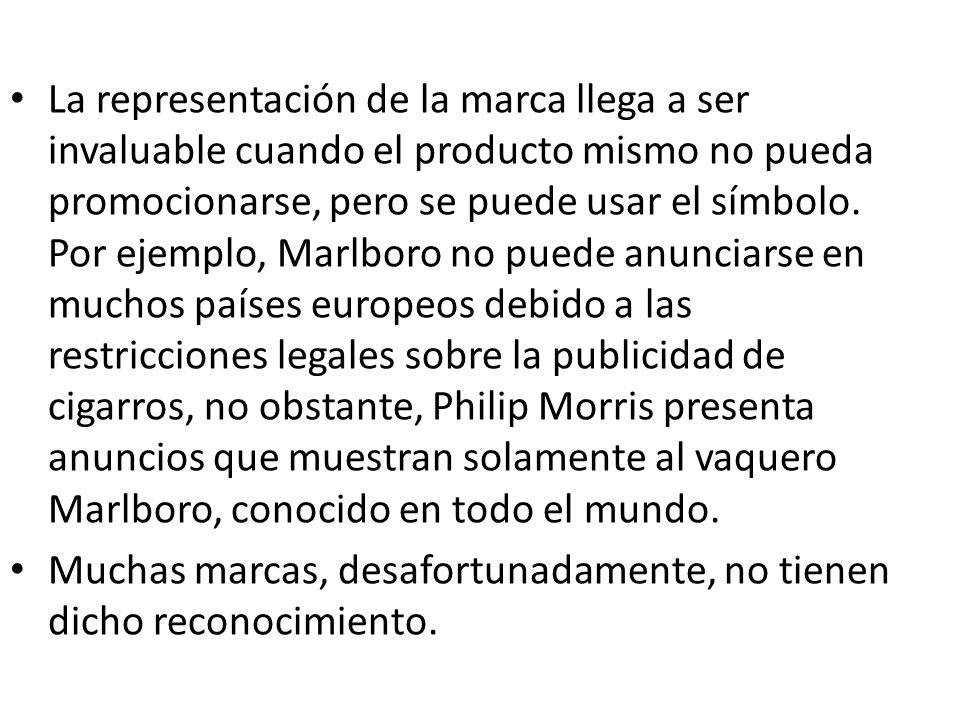 La representación de la marca llega a ser invaluable cuando el producto mismo no pueda promocionarse, pero se puede usar el símbolo. Por ejemplo, Marlboro no puede anunciarse en muchos países europeos debido a las restricciones legales sobre la publicidad de cigarros, no obstante, Philip Morris presenta anuncios que muestran solamente al vaquero Marlboro, conocido en todo el mundo.